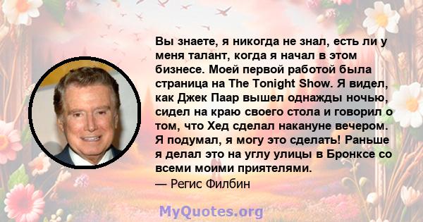 Вы знаете, я никогда не знал, есть ли у меня талант, когда я начал в этом бизнесе. Моей первой работой была страница на The Tonight Show. Я видел, как Джек Паар вышел однажды ночью, сидел на краю своего стола и говорил