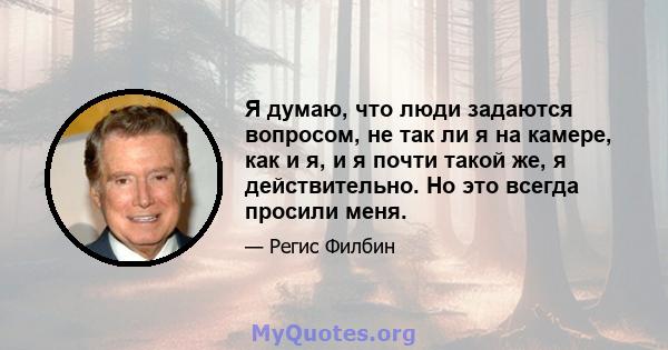 Я думаю, что люди задаются вопросом, не так ли я на камере, как и я, и я почти такой же, я действительно. Но это всегда просили меня.