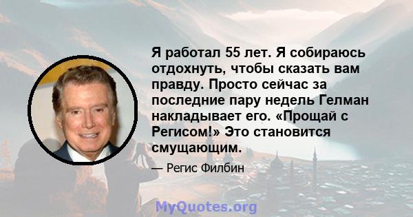 Я работал 55 лет. Я собираюсь отдохнуть, чтобы сказать вам правду. Просто сейчас за последние пару недель Гелман накладывает его. «Прощай с Регисом!» Это становится смущающим.