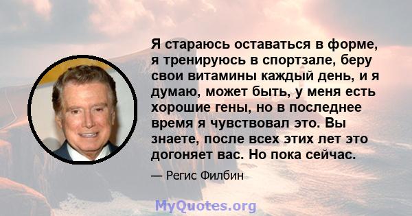 Я стараюсь оставаться в форме, я тренируюсь в спортзале, беру свои витамины каждый день, и я думаю, может быть, у меня есть хорошие гены, но в последнее время я чувствовал это. Вы знаете, после всех этих лет это