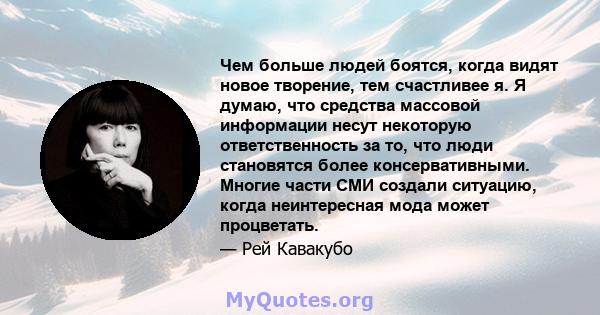 Чем больше людей боятся, когда видят новое творение, тем счастливее я. Я думаю, что средства массовой информации несут некоторую ответственность за то, что люди становятся более консервативными. Многие части СМИ создали 