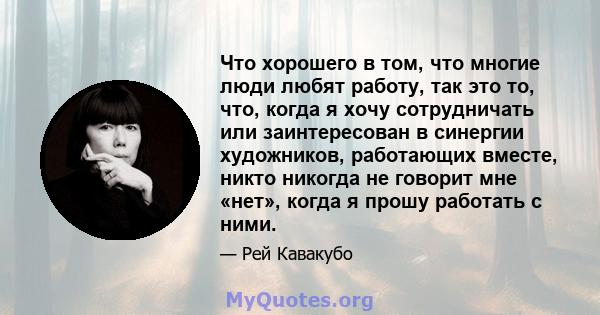 Что хорошего в том, что многие люди любят работу, так это то, что, когда я хочу сотрудничать или заинтересован в синергии художников, работающих вместе, никто никогда не говорит мне «нет», когда я прошу работать с ними.