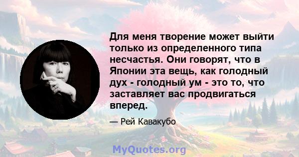 Для меня творение может выйти только из определенного типа несчастья. Они говорят, что в Японии эта вещь, как голодный дух - голодный ум - это то, что заставляет вас продвигаться вперед.