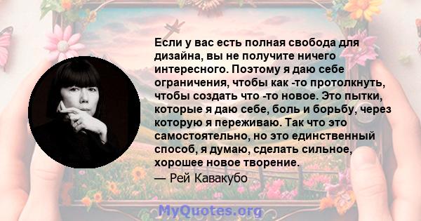 Если у вас есть полная свобода для дизайна, вы не получите ничего интересного. Поэтому я даю себе ограничения, чтобы как -то протолкнуть, чтобы создать что -то новое. Это пытки, которые я даю себе, боль и борьбу, через