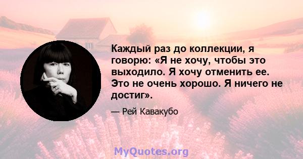 Каждый раз до коллекции, я говорю: «Я не хочу, чтобы это выходило. Я хочу отменить ее. Это не очень хорошо. Я ничего не достиг».