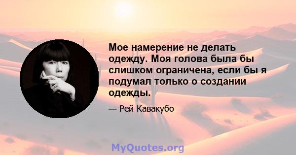 Мое намерение не делать одежду. Моя голова была бы слишком ограничена, если бы я подумал только о создании одежды.