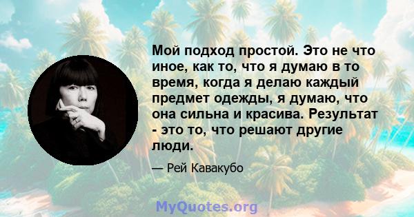 Мой подход простой. Это не что иное, как то, что я думаю в то время, когда я делаю каждый предмет одежды, я думаю, что она сильна и красива. Результат - это то, что решают другие люди.