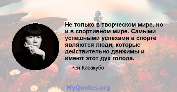 Не только в творческом мире, но и в спортивном мире. Самыми успешными успехами в спорте являются люди, которые действительно движимы и имеют этот дух голода.