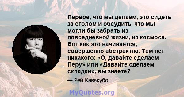 Первое, что мы делаем, это сидеть за столом и обсудить, что мы могли бы забрать из повседневной жизни, из космоса. Вот как это начинается, совершенно абстрактно. Там нет никакого: «О, давайте сделаем Перу» или «Давайте