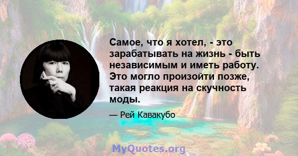 Самое, что я хотел, - это зарабатывать на жизнь - быть независимым и иметь работу. Это могло произойти позже, такая реакция на скучность моды.