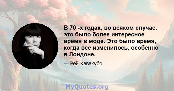 В 70 -х годах, во всяком случае, это было более интересное время в моде. Это было время, когда все изменилось, особенно в Лондоне.