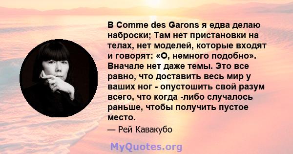 В Comme des Garons я едва делаю наброски; Там нет пристановки на телах, нет моделей, которые входят и говорят: «О, немного подобно». Вначале нет даже темы. Это все равно, что доставить весь мир у ваших ног - опустошить