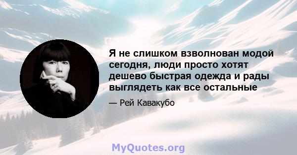 Я не слишком взволнован модой сегодня, люди просто хотят дешево быстрая одежда и рады выглядеть как все остальные