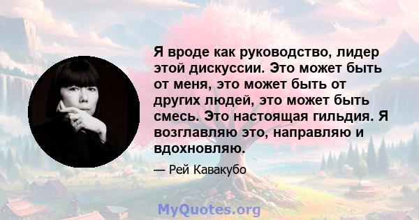 Я вроде как руководство, лидер этой дискуссии. Это может быть от меня, это может быть от других людей, это может быть смесь. Это настоящая гильдия. Я возглавляю это, направляю и вдохновляю.