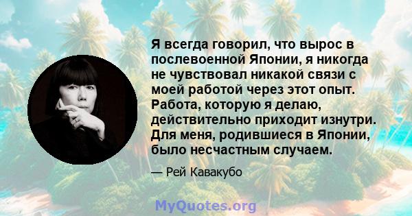 Я всегда говорил, что вырос в послевоенной Японии, я никогда не чувствовал никакой связи с моей работой через этот опыт. Работа, которую я делаю, действительно приходит изнутри. Для меня, родившиеся в Японии, было