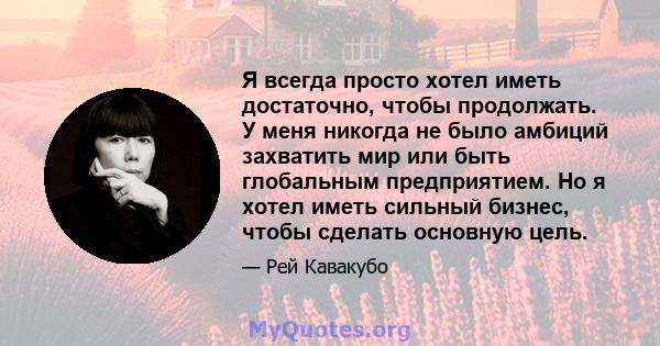 Я всегда просто хотел иметь достаточно, чтобы продолжать. У меня никогда не было амбиций захватить мир или быть глобальным предприятием. Но я хотел иметь сильный бизнес, чтобы сделать основную цель.