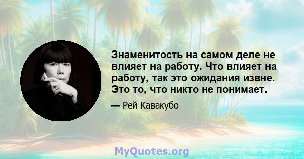 Знаменитость на самом деле не влияет на работу. Что влияет на работу, так это ожидания извне. Это то, что никто не понимает.