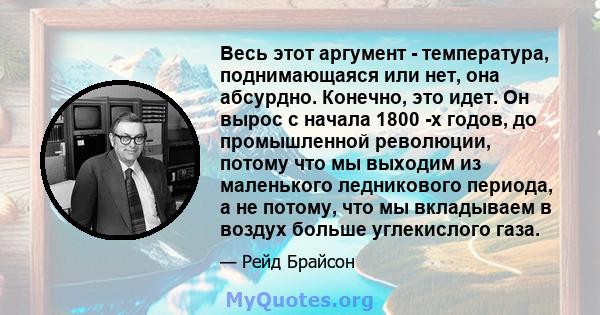 Весь этот аргумент - температура, поднимающаяся или нет, она абсурдно. Конечно, это идет. Он вырос с начала 1800 -х годов, до промышленной революции, потому что мы выходим из маленького ледникового периода, а не потому, 