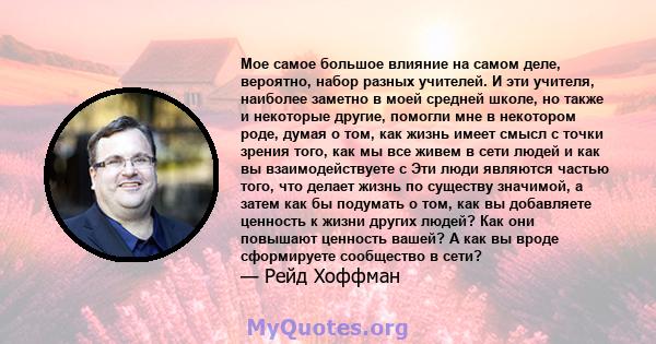 Мое самое большое влияние на самом деле, вероятно, набор разных учителей. И эти учителя, наиболее заметно в моей средней школе, но также и некоторые другие, помогли мне в некотором роде, думая о том, как жизнь имеет