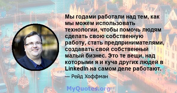 Мы годами работали над тем, как мы можем использовать технологии, чтобы помочь людям сделать свою собственную работу, стать предпринимателями, создавать свой собственный малый бизнес. Это те вещи, над которыми я и куча