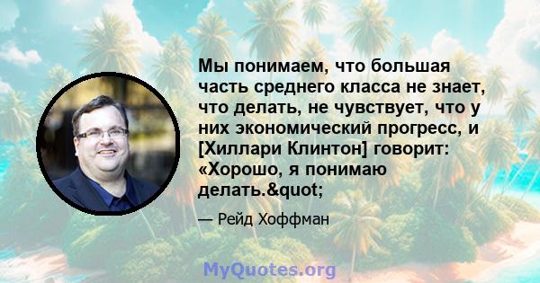 Мы понимаем, что большая часть среднего класса не знает, что делать, не чувствует, что у них экономический прогресс, и [Хиллари Клинтон] говорит: «Хорошо, я понимаю делать."