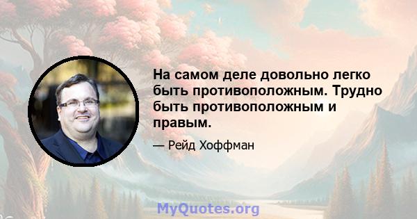 На самом деле довольно легко быть противоположным. Трудно быть противоположным и правым.