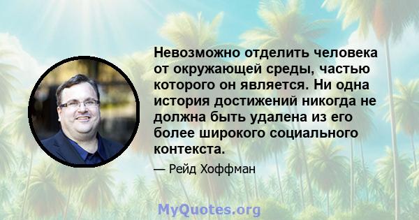 Невозможно отделить человека от окружающей среды, частью которого он является. Ни одна история достижений никогда не должна быть удалена из его более широкого социального контекста.