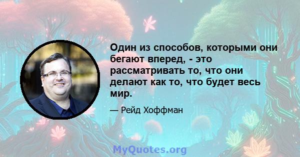 Один из способов, которыми они бегают вперед, - это рассматривать то, что они делают как то, что будет весь мир.