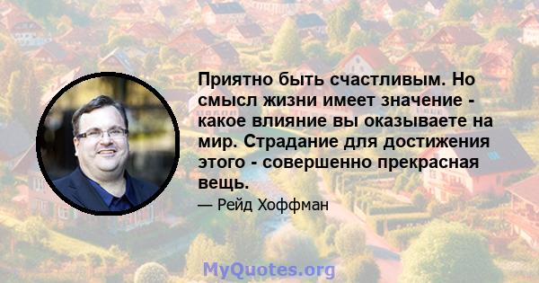 Приятно быть счастливым. Но смысл жизни имеет значение - какое влияние вы оказываете на мир. Страдание для достижения этого - совершенно прекрасная вещь.