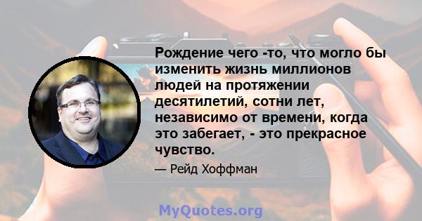 Рождение чего -то, что могло бы изменить жизнь миллионов людей на протяжении десятилетий, сотни лет, независимо от времени, когда это забегает, - это прекрасное чувство.