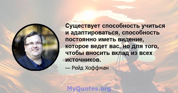 Существует способность учиться и адаптироваться, способность постоянно иметь видение, которое ведет вас, но для того, чтобы вносить вклад из всех источников.