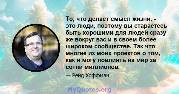 То, что делает смысл жизни, - это люди, поэтому вы стараетесь быть хорошими для людей сразу же вокруг вас и в своем более широком сообществе. Так что многие из моих проектов о том, как я могу повлиять на мир за сотни