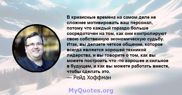 В кризисные времена на самом деле не сложнее мотивировать ваш персонал, потому что каждый гораздо больше сосредоточен на том, как они контролируют свою собственную экономическую судьбу. Итак, вы делаете четкое общение,