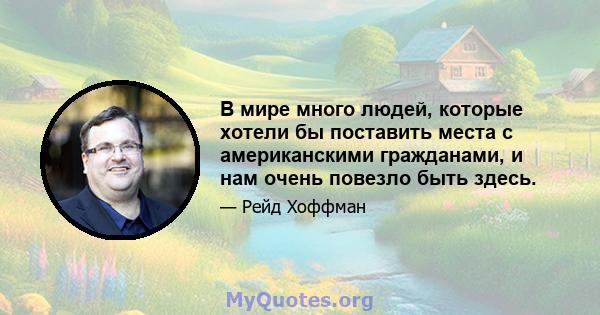 В мире много людей, которые хотели бы поставить места с американскими гражданами, и нам очень повезло быть здесь.