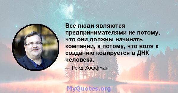 Все люди являются предпринимателями не потому, что они должны начинать компании, а потому, что воля к созданию кодируется в ДНК человека.