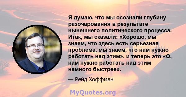 Я думаю, что мы осознали глубину разочарования в результате нынешнего политического процесса. Итак, мы сказали: «Хорошо, мы знаем, что здесь есть серьезная проблема, мы знаем, что нам нужно работать над этим», и теперь