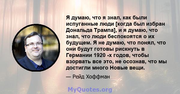 Я думаю, что я знал, как были испуганные люди [когда был избран Дональда Трампа], и я думаю, что знал, что люди беспокоятся о их будущем. Я не думаю, что понял, что они будут готовы рискнуть в Германии 1920 -х годов,