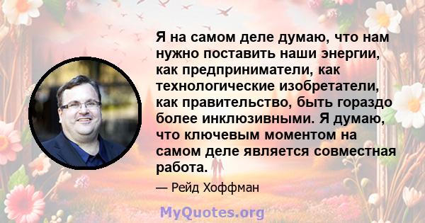 Я на самом деле думаю, что нам нужно поставить наши энергии, как предприниматели, как технологические изобретатели, как правительство, быть гораздо более инклюзивными. Я думаю, что ключевым моментом на самом деле