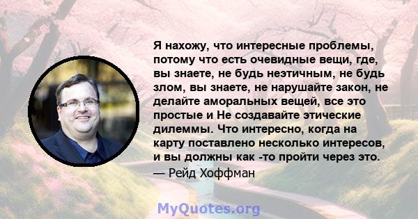 Я нахожу, что интересные проблемы, потому что есть очевидные вещи, где, вы знаете, не будь неэтичным, не будь злом, вы знаете, не нарушайте закон, не делайте аморальных вещей, все это простые и Не создавайте этические