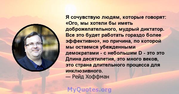 Я сочувствую людям, которые говорят: «Ого, мы хотели бы иметь доброжелательного, мудрый диктатор. Все это будет работать гораздо более эффективно», но причина, по которой мы остаемся убежденными демократами - с