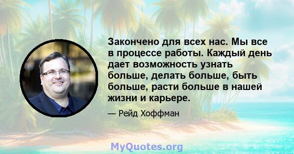 Закончено для всех нас. Мы все в процессе работы. Каждый день дает возможность узнать больше, делать больше, быть больше, расти больше в нашей жизни и карьере.