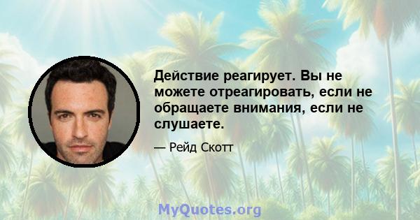 Действие реагирует. Вы не можете отреагировать, если не обращаете внимания, если не слушаете.