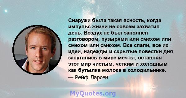 Снаружи была такая ясность, когда импульс жизни не совсем захватил день. Воздух не был заполнен разговором, пузырями или смехом или смехом или смехом. Все спали, все их идеи, надежды и скрытые повестки дня запутались в