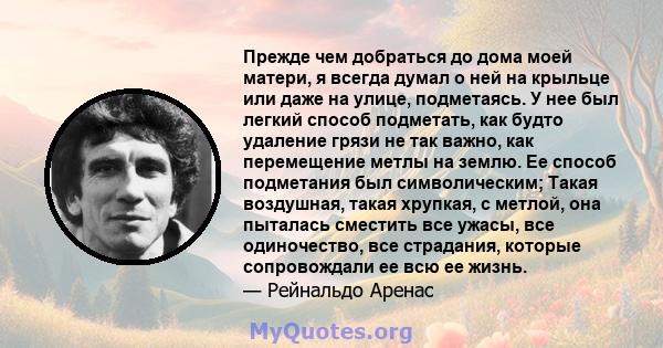 Прежде чем добраться до дома моей матери, я всегда думал о ней на крыльце или даже на улице, подметаясь. У нее был легкий способ подметать, как будто удаление грязи не так важно, как перемещение метлы на землю. Ее