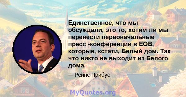 Единственное, что мы обсуждали, это то, хотим ли мы перенести первоначальные пресс -конференции в EOB, которые, кстати, Белый дом. Так что никто не выходит из Белого дома.