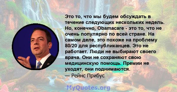 Это то, что мы будем обсуждать в течение следующих нескольких недель. Но, конечно, Obamacare - это то, что не очень популярно по всей стране. На самом деле, это похоже на проблему 80/20 для республиканцев. Это не