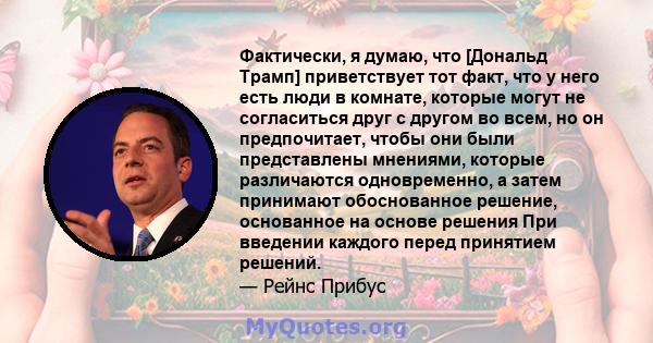 Фактически, я думаю, что [Дональд Трамп] приветствует тот факт, что у него есть люди в комнате, которые могут не согласиться друг с другом во всем, но он предпочитает, чтобы они были представлены мнениями, которые