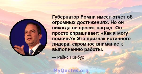 Губернатор Ромни имеет отчет об огромных достижениях. Но он никогда не просит наград. Он просто спрашивает: «Как я могу помочь?» Это признак истинного лидера: скромное внимание к выполнению работы.