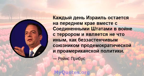 Каждый день Израиль остается на переднем крае вместе с Соединенными Штатами в войне с террором и является не что иным, как беззастенчивым союзником продемократической и проамериканской политики.