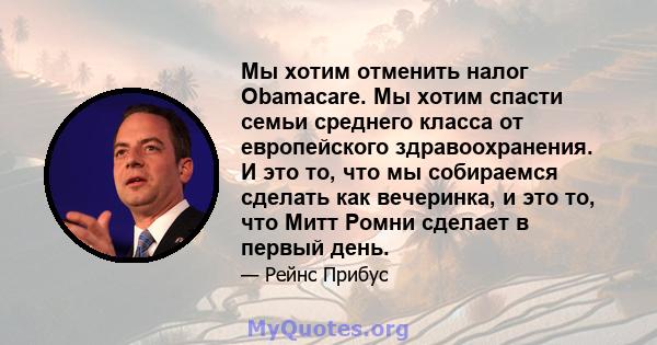 Мы хотим отменить налог Obamacare. Мы хотим спасти семьи среднего класса от европейского здравоохранения. И это то, что мы собираемся сделать как вечеринка, и это то, что Митт Ромни сделает в первый день.